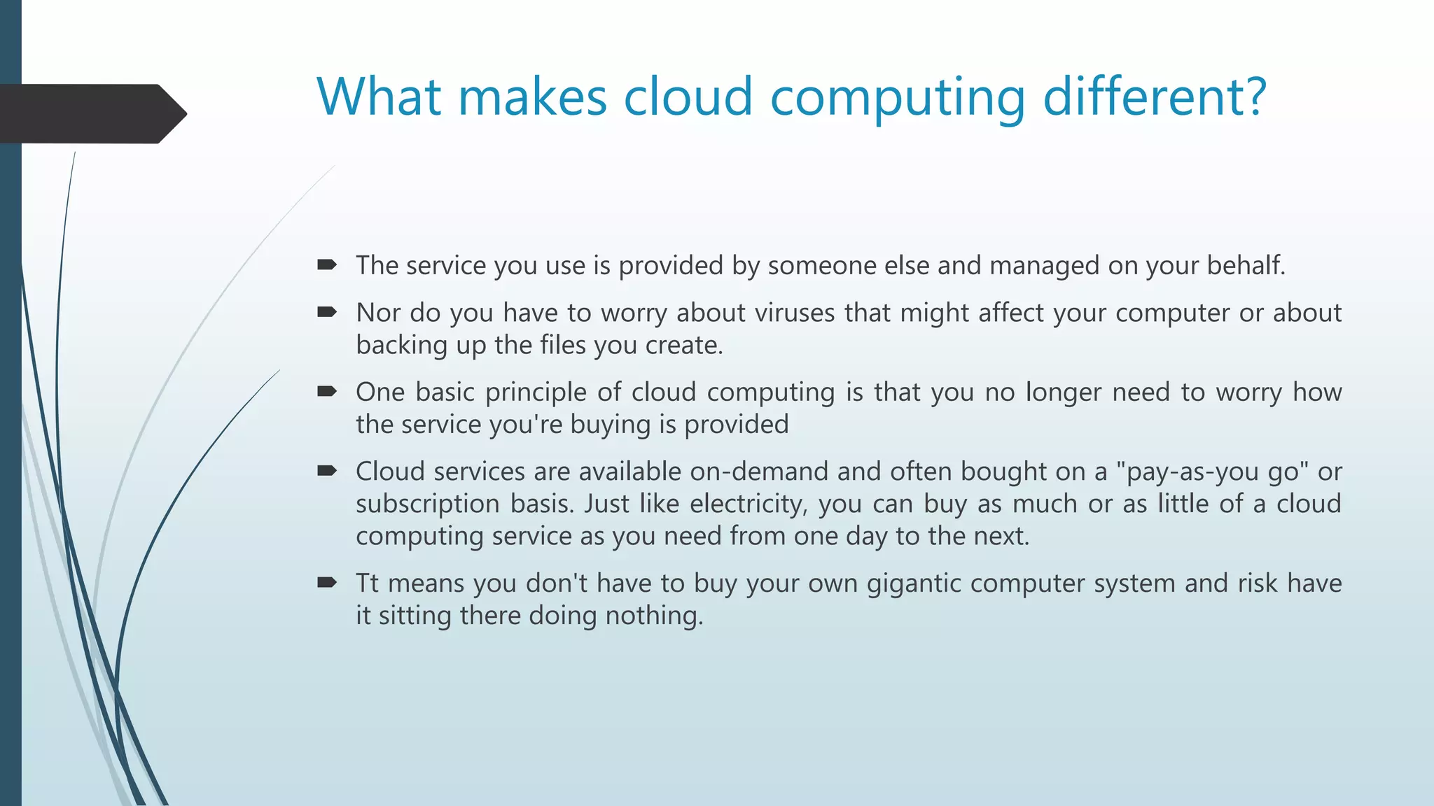 What makes cloud computing different?
 The service you use is provided by someone else and managed on your behalf.
 Nor do you have to worry about viruses that might affect your computer or about
backing up the files you create.
 One basic principle of cloud computing is that you no longer need to worry how
the service you're buying is provided
 Cloud services are available on-demand and often bought on a "pay-as-you go" or
subscription basis. Just like electricity, you can buy as much or as little of a cloud
computing service as you need from one day to the next.
 Tt means you don't have to buy your own gigantic computer system and risk have
it sitting there doing nothing.
 