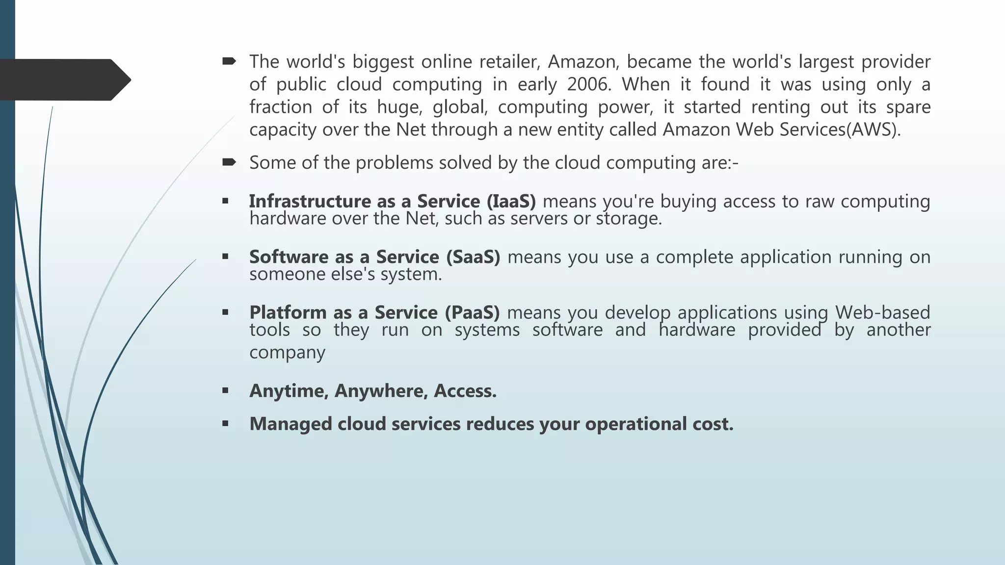  The world's biggest online retailer, Amazon, became the world's largest provider
of public cloud computing in early 2006. When it found it was using only a
fraction of its huge, global, computing power, it started renting out its spare
capacity over the Net through a new entity called Amazon Web Services(AWS).
 Some of the problems solved by the cloud computing are:-
 Infrastructure as a Service (IaaS) means you're buying access to raw computing
hardware over the Net, such as servers or storage.
 Software as a Service (SaaS) means you use a complete application running on
someone else's system.
 Platform as a Service (PaaS) means you develop applications using Web-based
tools so they run on systems software and hardware provided by another
company
 Anytime, Anywhere, Access.
 Managed cloud services reduces your operational cost.
 