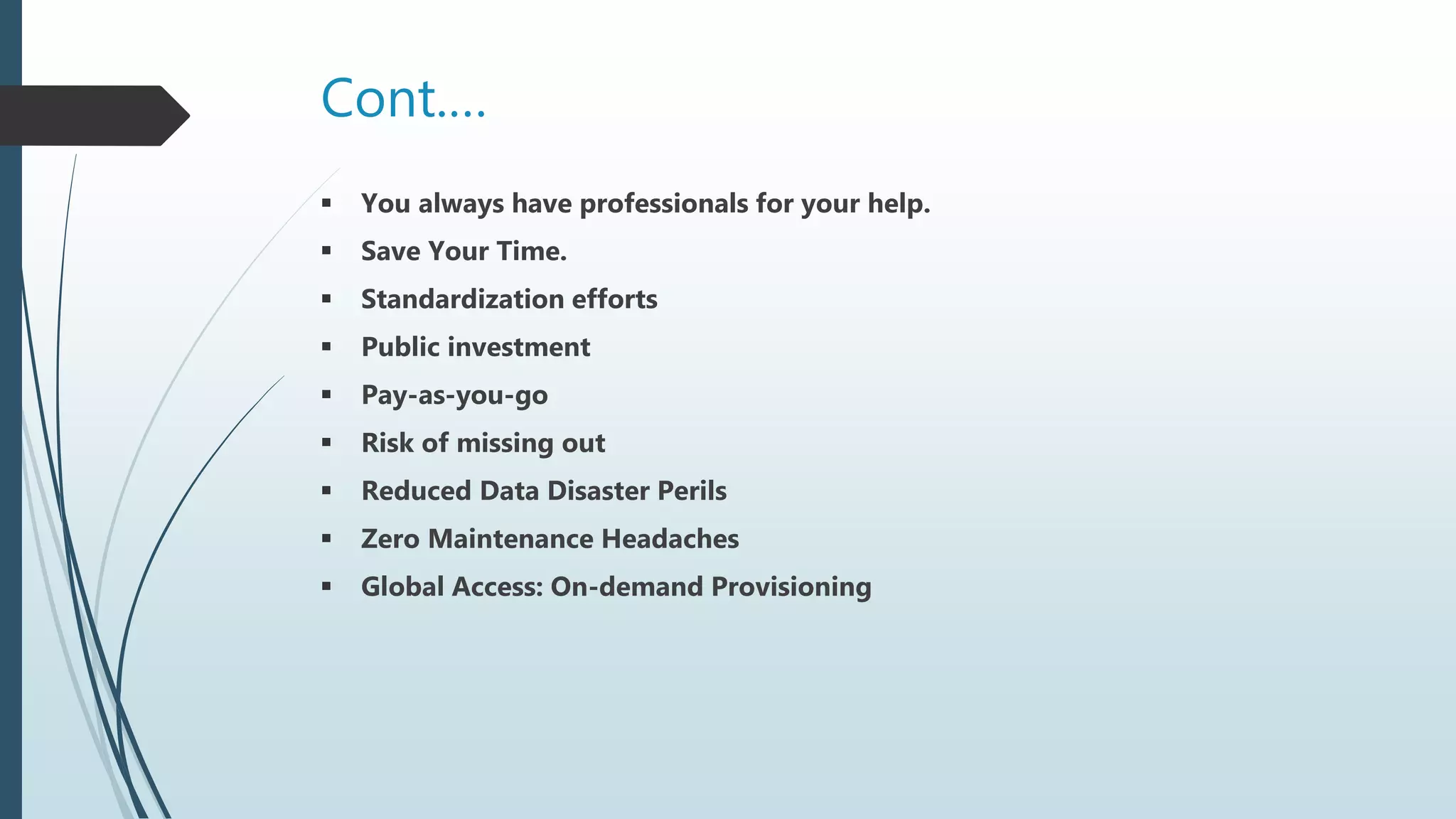 Cont.…
 You always have professionals for your help.
 Save Your Time.
 Standardization efforts
 Public investment
 Pay-as-you-go
 Risk of missing out
 Reduced Data Disaster Perils
 Zero Maintenance Headaches
 Global Access: On-demand Provisioning
 