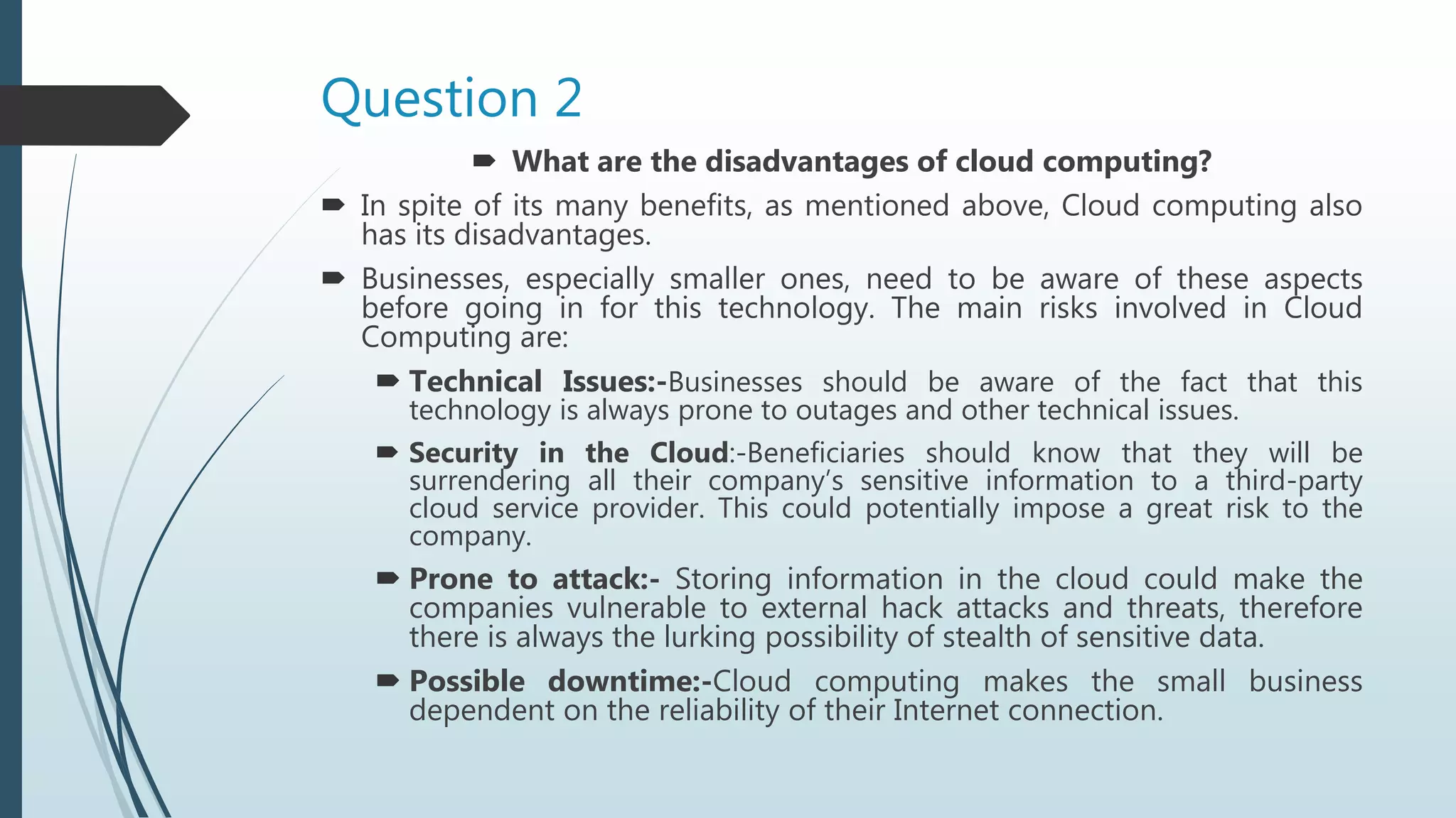Question 2
 What are the disadvantages of cloud computing?
 In spite of its many benefits, as mentioned above, Cloud computing also
has its disadvantages.
 Businesses, especially smaller ones, need to be aware of these aspects
before going in for this technology. The main risks involved in Cloud
Computing are:
 Technical Issues:-Businesses should be aware of the fact that this
technology is always prone to outages and other technical issues.
 Security in the Cloud:-Beneficiaries should know that they will be
surrendering all their company’s sensitive information to a third-party
cloud service provider. This could potentially impose a great risk to the
company.
 Prone to attack:- Storing information in the cloud could make the
companies vulnerable to external hack attacks and threats, therefore
there is always the lurking possibility of stealth of sensitive data.
 Possible downtime:-Cloud computing makes the small business
dependent on the reliability of their Internet connection.
 