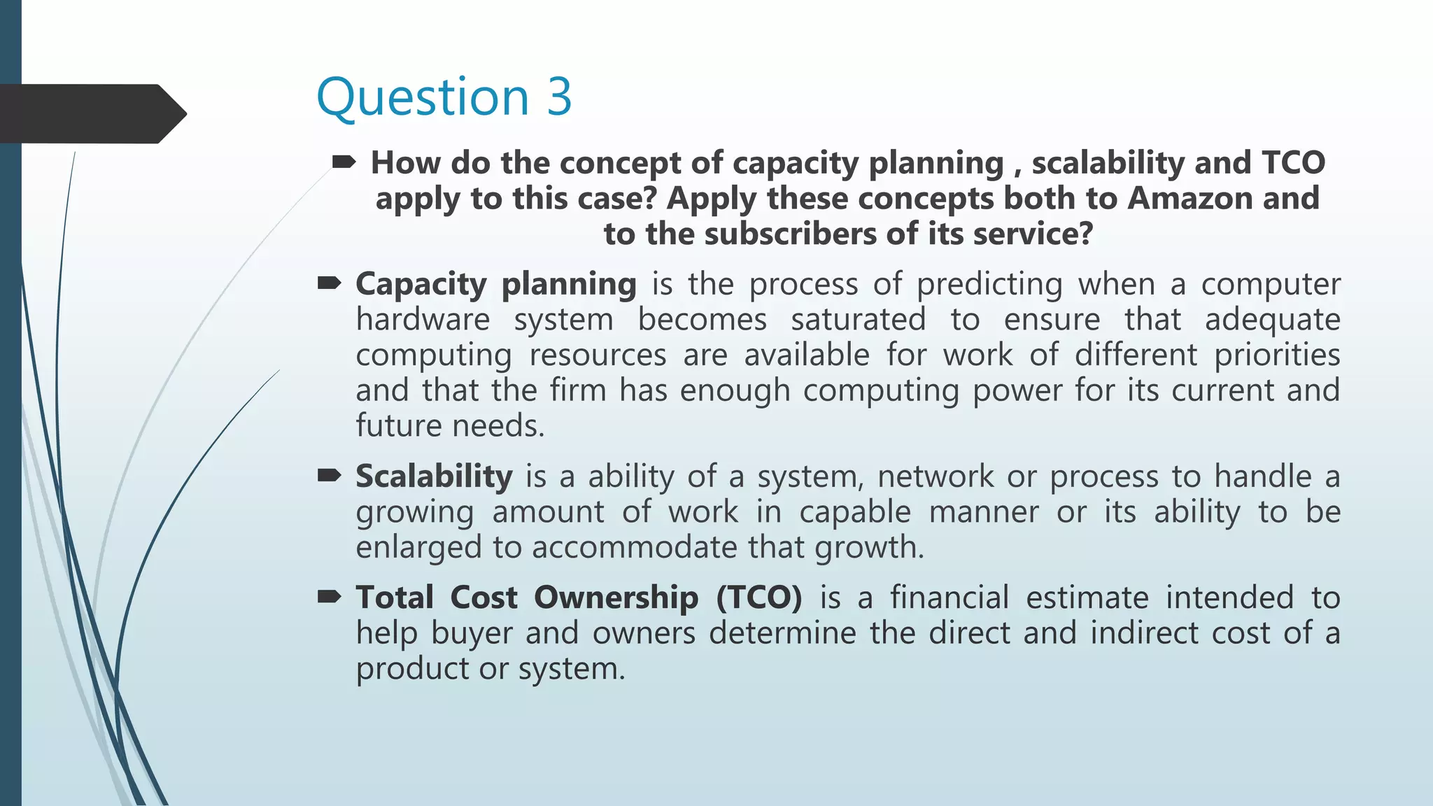 Question 3
 How do the concept of capacity planning , scalability and TCO
apply to this case? Apply these concepts both to Amazon and
to the subscribers of its service?
 Capacity planning is the process of predicting when a computer
hardware system becomes saturated to ensure that adequate
computing resources are available for work of different priorities
and that the firm has enough computing power for its current and
future needs.
 Scalability is a ability of a system, network or process to handle a
growing amount of work in capable manner or its ability to be
enlarged to accommodate that growth.
 Total Cost Ownership (TCO) is a financial estimate intended to
help buyer and owners determine the direct and indirect cost of a
product or system.
 