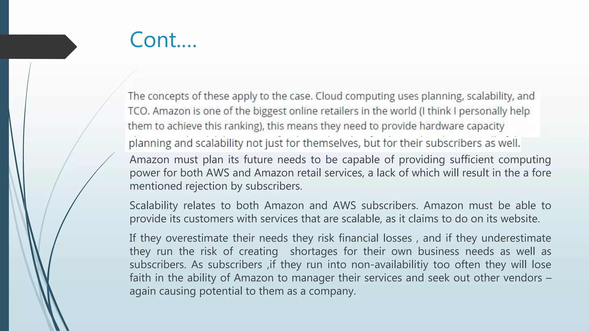 Cont.…
Amazon must plan its future needs to be capable of providing sufficient computing
power for both AWS and Amazon retail services, a lack of which will result in the a fore
mentioned rejection by subscribers.
Scalability relates to both Amazon and AWS subscribers. Amazon must be able to
provide its customers with services that are scalable, as it claims to do on its website.
If they overestimate their needs they risk financial losses , and if they underestimate
they run the risk of creating shortages for their own business needs as well as
subscribers. As subscribers ,if they run into non-availabilitiy too often they will lose
faith in the ability of Amazon to manager their services and seek out other vendors –
again causing potential to them as a company.
 