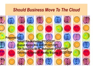 Should Business Move To The Cloud
Prepared by:
Ismail Bin Mahedin (P13D122P)
Samat Haron Bin Joll (P13D123P)
Hjh Sulzarina Bt Hj. Mohamed (P13D119P)
Dayang Suhana Bt Awang Bujang (P13D152P
 