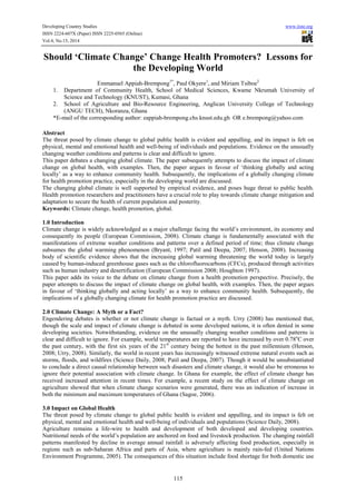 Developing Country Studies www.iiste.org
ISSN 2224-607X (Paper) ISSN 2225-0565 (Online)
Vol.4, No.15, 2014
115
Should ‘Climate Change’ Change Health Promoters? Lessons for
the Developing World
Emmanuel Appiah-Brempong1*
, Paul Okyere1
, and Miriam Tsiboe2
1. Department of Community Health, School of Medical Sciences, Kwame Nkrumah University of
Science and Technology (KNUST), Kumasi, Ghana
2. School of Agriculture and Bio-Resource Engineering, Anglican University College of Technology
(ANGU TECH), Nkoranza, Ghana
*E-mail of the corresponding author: eappiah-brempong.chs.knust.edu.gh OR e.brempong@yahoo.com
Abstract
The threat posed by climate change to global public health is evident and appalling, and its impact is felt on
physical, mental and emotional health and well-being of individuals and populations. Evidence on the unusually
changing weather conditions and patterns is clear and difficult to ignore.
This paper debates a changing global climate. The paper subsequently attempts to discuss the impact of climate
change on global health, with examples. Then, the paper argues in favour of ‘thinking globally and acting
locally’ as a way to enhance community health. Subsequently, the implications of a globally changing climate
for health promotion practice, especially in the developing world are discussed.
The changing global climate is well supported by empirical evidence, and poses huge threat to public health.
Health promotion researchers and practitioners have a crucial role to play towards climate change mitigation and
adaptation to secure the health of current population and posterity.
Keywords: Climate change, health promotion, global.
1.0 Introduction
Climate change is widely acknowledged as a major challenge facing the world’s environment, its economy and
consequently its people (European Commission, 2008). Climate change is fundamentally associated with the
manifestations of extreme weather conditions and patterns over a defined period of time; thus climate change
subsumes the global warming phenomenon (Bryant, 1997; Patil and Deepa, 2007; Henson, 2008). Increasing
body of scientific evidence shows that the increasing global warming threatening the world today is largely
caused by human-induced greenhouse gases such as the chlorofluorocarbons (CFCs), produced through activities
such as human industry and desertification (European Commission 2008; Houghton 1997).
This paper adds its voice to the debate on climate change from a health promotion perspective. Precisely, the
paper attempts to discuss the impact of climate change on global health, with examples. Then, the paper argues
in favour of ‘thinking globally and acting locally’ as a way to enhance community health. Subsequently, the
implications of a globally changing climate for health promotion practice are discussed.
2.0 Climate Change: A Myth or a Fact?
Engendering debates is whether or not climate change is factual or a myth. Urry (2008) has mentioned that,
though the scale and impact of climate change is debated in some developed nations, it is often denied in some
developing societies. Notwithstanding, evidence on the unusually changing weather conditions and patterns is
clear and difficult to ignore. For example, world temperatures are reported to have increased by over 0.78o
C over
the past century, with the first six years of the 21st
century being the hottest in the past millennium (Henson,
2008; Urry, 2008). Similarly, the world in recent years has increasingly witnessed extreme natural events such as
storms, floods, and wildfires (Science Daily, 2008; Patil and Deepa, 2007). Though it would be unsubstantiated
to conclude a direct causal relationship between such disasters and climate change, it would also be erroneous to
ignore their potential association with climate change. In Ghana for example, the effect of climate change has
received increased attention in recent times. For example, a recent study on the effect of climate change on
agriculture showed that when climate change scenarios were generated, there was an indication of increase in
both the minimum and maximum temperatures of Ghana (Sagoe, 2006).
3.0 Impact on Global Health
The threat posed by climate change to global public health is evident and appalling, and its impact is felt on
physical, mental and emotional health and well-being of individuals and populations (Science Daily, 2008).
Agriculture remains a life-wire to health and development of both developed and developing countries.
Nutritional needs of the world’s population are anchored on food and livestock production. The changing rainfall
patterns manifested by decline in average annual rainfall is adversely affecting food production, especially in
regions such as sub-Saharan Africa and parts of Asia, where agriculture is mainly rain-fed (United Nations
Environment Programme, 2005). The consequences of this situation include food shortage for both domestic use
 
