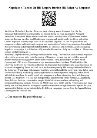 Napoleon s Tactics Of His Empire During His Reign As Emperor
Ambitious. Methodical. Precise. These are some of many words that could describe the
strategies that Napoleon used to amplify his empire during his reign as emperor. Arrogant.
Exorbitant. Unplanned. These words can also be used to describe some of Napoleon s warfare
strategies. Inspired by other world leaders and empires such as Alexander the Great and Julius
Caesar, Napoleon in many ways stood on the shoulders of giants. He saw the possibilities and
prospects available to him through conquest and subjugation of neighboring countries. It was both
this opportunistic and arrogant attitude that led to his successes and downfalls. After considering
Napoleon s campaign, it is difficult to fully describe him as either fully successful or a... Show more
content on Helpwriting.net ...
Rosemary), superior morale, and large numbers in the army. These tactical choices made Napoleon
a force to be reckoned with. In the beginning of his career, he was very successful in terms of
military tactics and taking control of different countries. Take, for example, the First Italian
Campaign of 1796, where Napoleon s troops were outnumbered by about 25,000 soldiers. By
observing the troop s movements and tactics, he discovered their strategies and using reasoning, he
scattered the opposing forces and took each portion on separately. His strategy is described best in
the following: When faced with superior numbers, he would divide the enemy army and defeat each
section individually by skillfully deploying his reserves at the right time and place. When faced
with inferior numbers, he would smash into an opponent s flank, distracting them and damaging
morale. (St. Rosemary) It is said that Bonaparte had accomplished virtual miracles, [...] defeating
three different Austrian commanders, despite his inferior troop numbers and artillery and
nonexistent logistical support. (Schom, pg. 58) It was a close battle, and the French army may have
nearly lost, but Napoleon did manage to keep his troops stable enough to succeed against the odds.
Various other battles played out similarly. In different campaigns ranging from the Second Italian
Campaign to the Prussian and
... Get more on HelpWriting.net ...
 