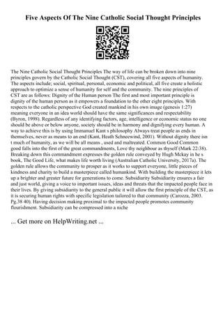 Five Aspects Of The Nine Catholic Social Thought Principles
The Nine Catholic Social Thought Principles The way of life can be broken down into nine
principles govern by the Catholic Social Thought (CST), covering all five aspects of humanity.
The aspects include; social, spiritual, personal, economic and political, all five create a holistic
approach to optimize a sense of humanity for self and the community. The nine principles of
CST are as follows: Dignity of the Human person The first and most important principle is
dignity of the human person as it empowers a foundation to the other eight principles. With
respects to the catholic perspective God created mankind in his own image (genesis 1:27)
meaning everyone in an idea world should have the same significances and respectability
(Byron, 1998). Regardless of any identifying factors, age, intelligence or economic status no one
should be above or below anyone, society should be in harmony and dignifying every human. A
way to achieve this is by using Immanuel Kant s philosophy Always treat people as ends in
themselves, never as means to an end (Kant, Heath Schneewind, 2001). Without dignity there isn
t much of humanity, as we will be all means , used and maltreated. Common Good Common
good falls into the first of the great commandments, Love thy neighbour as thyself (Mark 22:38).
Breaking down this commandment expresses the golden rule conveyed by Hugh Mckay in he s
book, The Good Life, what makes life worth living (Australian Catholic University, 2017a). The
golden rule allows the community to prosper as it works to support everyone, little pieces of
kindness and charity to build a masterpiece called humankind. With building the masterpiece it lets
up a brighter and greater future for generations to come. Subsidiarity Subsidiarity ensures a fair
and just world, giving a voice to important issues, ideas and threats that the impacted people face in
their lives. By giving subsidiarity to the general public it will allow the first principle of the CST, as
it is securing human rights with specific legislation tailored to that community (Carozza, 2003.
Pg.38 40). Having decision making proximal to the impacted people promotes community
flourishment. Subsidiarity can be compressed into a niche
... Get more on HelpWriting.net ...
 