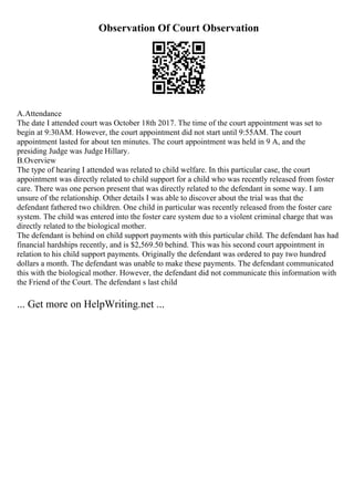 Observation Of Court Observation
A.Attendance
The date I attended court was October 18th 2017. The time of the court appointment was set to
begin at 9:30AM. However, the court appointment did not start until 9:55AM. The court
appointment lasted for about ten minutes. The court appointment was held in 9 A, and the
presiding Judge was Judge Hillary.
B.Overview
The type of hearing I attended was related to child welfare. In this particular case, the court
appointment was directly related to child support for a child who was recently released from foster
care. There was one person present that was directly related to the defendant in some way. I am
unsure of the relationship. Other details I was able to discover about the trial was that the
defendant fathered two children. One child in particular was recently released from the foster care
system. The child was entered into the foster care system due to a violent criminal charge that was
directly related to the biological mother.
The defendant is behind on child support payments with this particular child. The defendant has had
financial hardships recently, and is $2,569.50 behind. This was his second court appointment in
relation to his child support payments. Originally the defendant was ordered to pay two hundred
dollars a month. The defendant was unable to make these payments. The defendant communicated
this with the biological mother. However, the defendant did not communicate this information with
the Friend of the Court. The defendant s last child
... Get more on HelpWriting.net ...
 