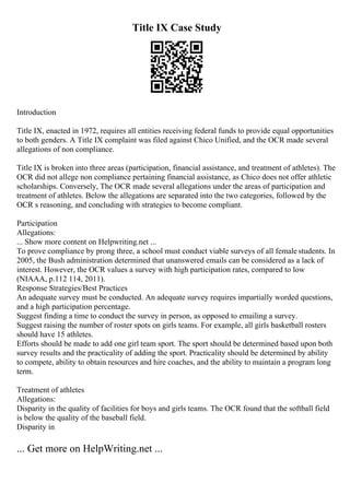 Title IX Case Study
Introduction
Title IX, enacted in 1972, requires all entities receiving federal funds to provide equal opportunities
to both genders. A Title IX complaint was filed against Chico Unified, and the OCR made several
allegations of non compliance.
Title IX is broken into three areas (participation, financial assistance, and treatment of athletes). The
OCR did not allege non compliance pertaining financial assistance, as Chico does not offer athletic
scholarships. Conversely, The OCR made several allegations under the areas of participation and
treatment of athletes. Below the allegations are separated into the two categories, followed by the
OCR s reasoning, and concluding with strategies to become compliant.
Participation
Allegations:
... Show more content on Helpwriting.net ...
To prove compliance by prong three, a school must conduct viable surveys of all female students. In
2005, the Bush administration determined that unanswered emails can be considered as a lack of
interest. However, the OCR values a survey with high participation rates, compared to low
(NIAAA, p.112 114, 2011).
Response Strategies/Best Practices
An adequate survey must be conducted. An adequate survey requires impartially worded questions,
and a high participation percentage.
Suggest finding a time to conduct the survey in person, as opposed to emailing a survey.
Suggest raising the number of roster spots on girls teams. For example, all girls basketball rosters
should have 15 athletes.
Efforts should be made to add one girl team sport. The sport should be determined based upon both
survey results and the practicality of adding the sport. Practicality should be determined by ability
to compete, ability to obtain resources and hire coaches, and the ability to maintain a program long
term.
Treatment of athletes
Allegations:
Disparity in the quality of facilities for boys and girls teams. The OCR found that the softball field
is below the quality of the baseball field.
Disparity in
... Get more on HelpWriting.net ...
 