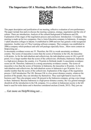 The Importance Of A Meeting, Reflective Evaluation Of Own...
This paper description and justification of our meeting, reflective evaluation of own performance.
The paper include four parts to discuss the meeting s purpose, strategy, negotiation and the role of
culture. There are introduction, Analysis of the cultural background of Indonesia and UK,
Explanation of the stages of the negotiation process and conclusion. Introduction: 1.Company: This
meeting is made up for two companies. One is Astra Education company in Indonesia., It manages
3 adult education colleges in Jakarta. It established in 2000 and now has gained a wide recognized
reputation. Another one is E Way Learning software company. Ther company was established in
2000,a company which produces and sells soft package especially focus... Show more content on
Helpwriting.net ...
Is uncertainty avoidance scores are 35. Therefore, the UK is a weak uncertainty avoidance
country. The scores of masculine is more than the scores of feminine in the UK, the masculine
is 66 points. As for the individualism and collectivism, the individualism scores in UK is got 69
points. It is a larger number than the scores of the collectivism. (Hofstede,) Indonesia: Indonesia
is a high power distance the country, it is 78 points in Hofstede model. Is uncertainty avoidance
scores are 48. Therefore, Indonesia is a strong uncertainty avoidance country. The scores of
masculine is less than the scores of feminine in Indonesia, the masculine is 46 points. As for the
individualism and collectivism, the individualism scores in Indonesia is got 38 points. It is a
smaller number than the scores of the collectivism. Explanation of the stages of the negotiation
process 1.Self introduction The UK: Because UK is a low power distance country, whatever the
position of the people, they can introduce by themselves. They used right hand to receive the
business card. They also prepare some UK present to the Indonesia company, giving a nice image
to them. Indonesia: Because Indonesia is a high power distance country, the vice general manager
should do all the introduction to the UK company. It is a culture in Indonesian society is the left
hand is used for toilet duties and is therefore considered unclean (Umrah, 2015). They just use
... Get more on HelpWriting.net ...
 
