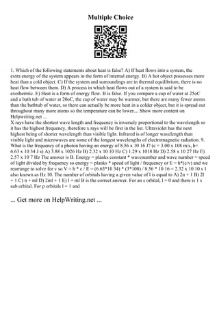 Multiple Choice
1. Which of the following statements about heat is false? A) If heat flows into a system, the
extra energy of the system appears in the form of internal energy. B) A hot object possesses more
heat than a cold object. C) If the system and surroundings are in thermal equilibrium, there is no
heat flow between them. D) A process in which heat flows out of a system is said to be
exothermic. E) Heat is a form of energy flow. B is false. If you compare a cup of water at 25oC
and a bath tub of water at 20oC, the cup of water may be warmer, but there are many fewer atoms
than the bathtub of water, so there can actually be more heat in a colder object, but it is spread out
throughout many more atoms so the temperature can be lower.... Show more content on
Helpwriting.net ...
X rays have the shortest wave length and frequency is inversely proportional to the wavelength so
it has the highest frequency, therefore x rays will be first in the list. Ultraviolet has the next
highest being of shorter wavelength than visible light. Infrared is of longer wavelength than
visible light and microwaves are some of the longest wavelengths of electromagnetic radiation. 9.
What is the frequency of a photon having an energy of 8.56 x 10 16 J? (c = 3.00 x 108 m/s, h=
6.63 x 10 34 J s) A) 3.88 x 1026 Hz B) 2.32 x 10 10 Hz C) 1.29 x 1018 Hz D) 2.58 x 10 27 Hz E)
2.57 x 10 7 Hz The answer is B. Energy = planks constant * wavenumber and wave number = speed
of light divided by frequency so energy = planks * speed of light / frequency or E = h*(c/v) and we
rearrange to solve for v so V = h * c / E = (6.63*10 34) * (3*108) / 8.56 * 10 16 = 2.32 x 10 10 s 1
also known as Hz 10. The number of orbitals having a given value of l is equal to A) 2n + 1 B) 2l
+ 1 C) n + ml D) 2ml + 1 E) l + ml B is the correct answer. For an s orbital, l = 0 and there is 1 s
sub orbital. For p orbitals l = 1 and
... Get more on HelpWriting.net ...
 