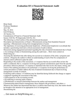Evaluation Of A Financial Statement Audit
Brian Sands
Professor Mandanici
ACC 962
May 10, 2016
SAS 99 Memo
AU Section 316
Consideration of Fraud in a Financial Statement Audit
Source: SAS No. 99 (Supersedes SAS No. 82)
The following is a brief outline of the aforementioned document:
Description and characteristics of fraud. o Misstatements arising from fraudulent financial
reporting. o Misstatements arising from misappropriation of assets.
The importance of exercising professional skepticism. o Professional skepticism is an attitude that
includes a questioning mind and a critical assessment of audit evidence.
Discussion among engagement personnel regarding the risks of material misstatement due to fraud.
o An exchange of ideas or brainstorming among the audit team ... Show more content on
Helpwriting.net ...
Assessing the identified risks after taking into account an evaluation of the entity s programs and
controls. o Requires the auditor to obtain an understanding of each of the five components of
internal control sufficient to plan the audit.
Responding to the results of the assessment. o A response that has an overall effect on how the
audit is conducted, that is, a response involving more general considerations apart from the specific
procedures otherwise planned. o A response to identified risks that involve the nature, timing, and
extent of the auditing procedures to be performed. o A response involving the performance of
certain procedures to further address the risk of material misstatement due to fraud involving
management override of controls.
Evaluating audit evidence. o Conditions may be identified during fieldwork that change or support
a judgment regarding the assessment of the risks.
п‚§Discrepancies in the accounting records.
п‚§Conflicting or missing audit evidence.
п‚§Problematic or unusual relationships between the auditor and management.
Communicating about fraud to management, those charged with governance, and others. o
Whenever the auditor has determined that there is evidence that fraud may exist, that matter should
be brought to the attention of an appropriate level of management.
Documenting the
... Get more on HelpWriting.net ...
 