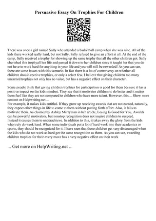 Persuasive Essay On Trophies For Children
There was once a girl named Sally who attended a basketball camp when she was nine. All of the
kids there worked really hard, but not Sally. Sally refused to give an effort at all. At the end of the
camp, Sally received a trophy for showing up the same trophy that all the other children got. Sally
cherished this trophyall her life and passed it down to her children since it taught her that you do
not have to work hard for anything in your life and you will still be rewarded! As you can see,
there are some issues with this scenario. In fact there is a lot of controversy on whether all
children should receive trophies, or only a select few. I believe that giving children too many
unearned trophies not only has no value, but has a negative effect on their character.
Some people think that giving children trophies for participation is good for them because it has a
positive impact on the kids mindset. They say that it motivates children to do better and it makes
them feel like they are not compared to children who have more talent. However, this ... Show more
content on Helpwriting.net ...
For example, it makes kids entitled. If they grow up receiving awards that are not earned, naturally,
they expect other things in life to come to them without putting forth effort. Also, it fails to
motivate them. As claimed by Ashley Merryman in her article, Losing Is Good for You, Awards
can be powerful motivators, but nonstop recognition does not inspire children to succeed.
Instead it causes them to underachieve. In addition to this, it takes away the glory from the kids
who truly do work hard. When some individuals put a lot of hard work into their academics or
sports, they should be recognized for it. I have seen that these children get very discouraged when
the kids who do not work as hard get the same recognition as them. As you can see, awarding
children trophies for their every move has a very negative effect on their work
... Get more on HelpWriting.net ...
 