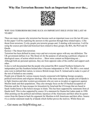 Why Has Terrorism Become Such an Important Issue over the...
WHY HAS TERRORISM BECOME SUCH AN IMPORTANT ISSUE OVER THE LAST 40
YEARS?
There are many reasons why terrorism has become such an important issue over the last 40 years.
In this paper I will be exploring the answers to this question through three related topics; 1) the
threat from terrorism; 2) why people join terrorist groups and; 3) dealing with terrorism. I will be
using the sources provided and historical facts related to three groups; the IRA, the PLO and Al
Qaeda.
Section 1 The threat from terrorism
Terrorism has been defined in many ways and not everyone agrees with any one definition. The
UK government defines it as: The threat of, for the purpose of advancing a political, religious or
ideological cause, of action which involves ... Show more content on Helpwriting.net ...
Although both are personal opinions, they are from opposite sides of the conflict and support each
other.
It also is well documented that the people who joined the IRA wanted Northern Ireland to be
independent just like Southern Ireland after it became independent in 1916. The IRA s own stated
aims were to defend their nation, to remove British troops from N. Ireland and to make it a part of
the rest of Ireland as one country.
People join al Qaeda for various reasons loosely connected with fighting foreign occupiers,
political motivations and religious ideology. One of the main reasons why people join al Qaeda is
to fight America and other western governments who are seen as invaders or aggressors against
Muslim lands and their populations. They also strongly focus on the US backed occupation of
Palestine and the Al Aqsa mosque (in Jerusalem) by Israeland the US troops that are based in
Saudi Arabia home to the holiest mosque in Islam. This has been supported by statements from al
Qaeda itself. This is also supported by source 10 a statement by Osama bin Laden made in 1998.
After pointing out the political and military injustices of the Americans and their allies he quotes
verses from the Quran to back his argument for Muslims to kill Americans and their allies. Source
4 is a similar statement made by al Qaeda which further proves the motives. Whilst these are
... Get more on HelpWriting.net ...
 