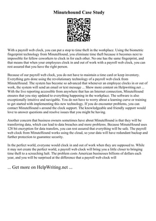 Minutehound Case Study
With a payroll web clock, you can put a stop to time theft in the workplace. Using the biometric
fingerprint technology from MinuteHound, you eliminate time theft because it becomes next to
impossible for fellow coworkers to clock in for each other. No one has the same fingerprint, and
that means that when your employees clock in and out of work with a payroll web clock, you can
rest assured that you have the right person.
Because of our payroll web clock, you do not have to maintain a time card or keep inventory.
Everything gets done using the revolutionary technology of a payroll web clock from
MinuteHound. The system has become so advanced that whenever an employee clocks in or out of
work, the system will send an email or text message ... Show more content on Helpwriting.net ...
With the live reporting accessible from anywhere that has an Internet connection, MinuteHound
ensures that you stay updated to everything happening in the workplace. The software is also
exceptionally intuitive and navigable. You do not have to worry about a learning curve or training
to get started with implementing this new technology. If you do encounter problems, you can
contact MinuteHound s around the clock support. The knowledgeable and friendly support would
love to answer questions and resolve issues that you might be having.
Another concern that business owners sometimes have about MinuteHound is that they will be
transferring data, which can lead to data breaches and more problems. Because MinuteHound uses
128 bit encryption for data transfers, you can rest assured that everything will be safe. The payroll
web clock from MinuteHound works using the cloud, so your data will have redundant backup and
further protection to guarantee security.
In the perfect world, everyone would clock in and out of work when they are supposed to. While
it may not create the perfect world, a payroll web clock will bring you a little closer to bringing
time theft to a screeching halt. The problem costs American businesses billions of dollars each
year, and you will be surprised at the difference that a payroll web clock will
... Get more on HelpWriting.net ...
 