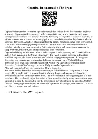 Chemical Imbalances In The Brain
Depression is more than the normal ups and downs; it is a serious illness that can affect anybody,
at any age. Depression affects teenagers and even adults in many ways. Everyone experiences
unhappiness and sadness occasionally. When the depressing feelings start to take over everyday life
without a recent loss or trauma and cause physical and mental deterioration, they become what is
known as depression. About 5% of adolescents in the general population suffer from depression. It
is the world s number one psychological disorder. Some research has indicated that chemical
imbalances in the brain cause depression. Scientists think that a lack in serotonin may cause the
sleep problems, irritability, and anxiety associated with depression.
Depression is being seen in more children and teenagers. It strikes as many as 2.5 % of children
and 8.3 % of teenagers in the United States today. The recent research published in Pediatrics
examined psychosocial issues in thousands of children ranging from ages 4 to 15. Low grade
depression or dysthymia can begin during childhood or teenage years. While full blown
depression most often starts in middle adulthood. Within five years of experiencing major
depression, 20 to 40 % of teenagers are most likely to develop bipolar disorder
Although chemical ... Show more content on Helpwriting.net ...
The causes behind depression are complex and not yet fully understood. Many times, it is not
triggered by a single factor, it is a combination of many things, such as genetic vulnerability,
certain forms of stress or changes in the brain. The latest research is now suggesting that it is also
hereditary. The people with major depression in their immediate family are up to three times more
vulnerable to have the disorder, but still the environment may often trigger the disorder. Another
factor in causing depression is external stresses or significant life changes, such as death of a loved
one, divorce, miscarriage and losing a
... Get more on HelpWriting.net ...
 