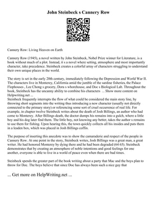 John Steinbeck s Cannery Row
Cannery Row: Living Heaven on Earth
Cannery Row (1945), a novel written by John Steinbeck, Nobel Prize winner for Literature, is a
book without much of a plot. Instead, it s a novel where setting, atmosphere and most importantly
character, take precedence. Steinbeck creates a colorful array of characters struggling to understand
their own unique places in the world.
The story is set in the early 20th century, immediately following the Depression and World War II.
The characters live in Monterey, California amid the jumble of the sardine fisheries, the Palace
Flophouses , Lee Chong s grocery, Dora s whorehouse, and Doc s Biological Lab. Throughout the
book, Steinbeck has the uncanny ability to combine his characters ... Show more content on
Helpwriting.net ...
Steinbeck frequently interrupts the flow of what could be considered the main story line, by
throwing short segments into the writing thus introducing a new character (usually not directly
connected to the primary story) or referencing some sort of cruel occurrence of real life. For
example, in chapter twelve Steinbeck writes about the death of Josh Billings, an author who had
come to Monterey. After Billings death, the doctor dumps his remains into a gulch, where a little
boy and his dog later find them. The little boy, not knowing any better, takes the author s remains
to use them for fishing. Upon hearing this, the town quickly collects all his insides and puts them
in a leaden box, which was placed in Josh Billings coffin.
The purpose of inserting this anecdote was to show the camaraderie and respect of the people in
Cannery Row. At one point in the story, Steinbeck writes, Josh Billings was a great man, a great
writer. He had honored Monterey by dying there and he had been degraded (64 65). Steinbeck
demonstrates that by creating an atmosphere of noble intentions and good feelings for one
another, everyone is able to live in a world of peace even when there are bad times.
Steinbeck spends the greater part of the book writing about a party that Mac and the boys plan to
throw for Doc. The boys believe that since Doc has always been such a nice guy that
... Get more on HelpWriting.net ...
 