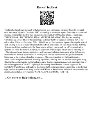 Roswell Incident
The Rendlesham Forest incident, or better known as it s nickname Britain s Roswell, occurred
over a series of nights in December 1980. According to numerous reports from cops, citizens and
military commanders the UK may have dodged a potential UFO nuclear attack 35 years ago.
TRIANGULAR UFO TRIED TO STEAL NUCLEAR WEAPONS The days surrounding
Christmas are always filled with some magic in the air but UFO s are not normally part of the
celebration. Aliens on December 26th, 1980 did not get that memo as reports of triangular shaped
craft landing in the UK received some attention from authorities. Ex cops have claimed that they
first saw the lights touchdown in the forest near a military base which cut off communication
systems for about 40 minutes. Later on,the cops went to investigate which lead to a finding of
1.5inch impact holes, damage to the trees and increased radiation in the area. What little reports
there are have been all but silenced in recent years. One ex cop believes the government is to
blame due to the relation of nuclear weapons.... Show more content on Helpwriting.net ...
Some claim the lights came from a nearby lighthouse, military tests, or an alien prank gone array.
Despite the constant denial by the higher powers, skeptics have remained, well, skeptical. One of
the main supporters of the UFO sighting is former cop John Hanson. Hanson organized the
Suffolk UFO conference and seeks to shed some light on the conspiracy. According to the former
cops, nuclear weapons were being held at the US base in Rendlesham and that is the reason for the
aforementioned alien involvement. WERE ALIENS WORKING FOR THE
... Get more on HelpWriting.net ...
 