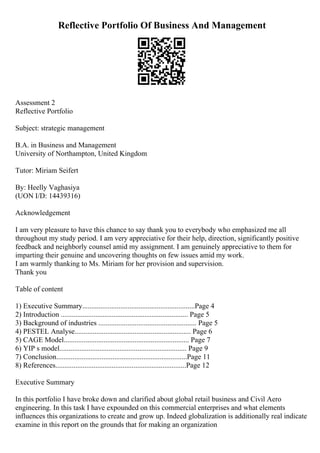 Reflective Portfolio Of Business And Management
Assessment 2
Reflective Portfolio
Subject: strategic management
B.A. in Business and Management
University of Northampton, United Kingdom
Tutor: Miriam Seifert
By: Heelly Vaghasiya
(UON I/D: 14439316)
Acknowledgement
I am very pleasure to have this chance to say thank you to everybody who emphasized me all
throughout my study period. I am very appreciative for their help, direction, significantly positive
feedback and neighborly counsel amid my assignment. I am genuinely appreciative to them for
imparting their genuine and uncovering thoughts on few issues amid my work.
I am warmly thanking to Ms. Miriam for her provision and supervision.
Thank you
Table of content
1) Executive Summary..............................................................Page 4
2) Introduction ...................................................................... Page 5
3) Background of industries ...................................................... Page 5
4) PESTEL Analyse................................................................ Page 6
5) CAGE Model..................................................................... Page 7
6) YIP s model...................................................................... Page 9
7) Conclusion........................................................................Page 11
8) References........................................................................Page 12
Executive Summary
In this portfolio I have broke down and clarified about global retail business and Civil Aero
engineering. In this task I have expounded on this commercial enterprises and what elements
influences this organizations to create and grow up. Indeed globalization is additionally real indicate
examine in this report on the grounds that for making an organization
 