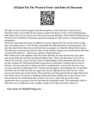 All Quiet On The Western Front And Dulce Et Decorum
The topic of war is hard to imagine from the perspective of one who hasn t experienced it.
Literature makes it accessible for the reader to explore the themes of war. Owen and Remarque
both dipcik what war was like for one who has never gone through it. Men in both All Quiet on the
Western Front and Dulce Et Decorum experience betrayal of youth, horrors of warand feelings of
camaraderie.
While the young men at the ages of eighteen to twenty signed up for the war they believed that
they were going to have a well off time, meanwhile the older generation is betraying them. The
men that came before them do not tell them they are going to see there best friend shot to pieces.
Also that they are going to be stuck for days in tiny trenches running out of food because then they
would get the bodies to ... Show more content on Helpwriting.net ...
Most soldiers have that epiphany when they know that they are okay because they have these
men around them that are there to help and support them. These men that make it out with or
without the men they came with leave with an understanding of the camaraderie that they did
not have starting out. Paul has just killed a man and as a realization, Camard I did not want to
kill you... but you were only an idea to me before an abstraction... now for the first time, I see
you are a man like me (Remarque 223 ). He has gone through so much fighting this war and then
to kill this man he finds that they are equal, they are just fighting for the same reasons. There
was no real enemy just an idea of one. These men have just been gassed and are under attack Gas!
Gas! Quick, boys! An ecstasy of fumbling, fitting the clumsy helmets just in time (Owen 9 10).
These men have to communicate fast in order to save lives, and if they do not have that
togetherness they are going to lose the men that they desperately need. The camaraderie kicks in
when they have to help put on one s another s mask even if they do not have theres on
... Get more on HelpWriting.net ...
 