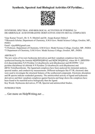 Synthesis, Spectral And Biological Activities Of Pyridine...
SYNTHESIS, SPECTRAL AND BIOLOGICAL ACTIVITIES OF PYRIDINE 2,6
DICARBOXALIC ACID HYDRAZONE DERIVATIVES AND ITS METAL COMPLEXES
Vijay Kumar Tiwari1, Dr. S. N. Dikshit2 and Dr. Anupa Kumari Dubey3
*1Research Scholar, Department of Chemistry, S.M.S Govt. Model Science College, Gwalior, MP.,
INDIA
Email: vijayt009@gmail.com
*2 Professor, Department of Chemistry, S.M.S Govt. Model Science College, Gwalior, MP., INDIA
*3 Department of Chemistry, S.M.S Govt. Model Science College, Gwalior, MP., INDIA
ABSTRACT
The new series of two new hydrazone derivatives and their vanadium complexes have been
synthesized bearing the formula M[DPDH](BF4)2 and M[DCDH](BF4)2, where M=V, DPDTPH=
(2,6 diacetylpyridine N,N Pyridine 2,6 dicarboxylic acid dihydrazone) and DCDTPH = (2,6
pyridine diacarbonyl di chloride N N Pyridine 2,6 dicarboxylic acid dihydrazone) and
(BF4)=Tetrafluoroborate. The ligand and complexes have been analyzed for elemental analysis,
spectral studies, and conductivity measurements. Different techniques like FT IR, electronic data
were used to investigate the structural features of the synthesized compounds. Electronic absorption
and IR spectra indicate octahedral geometry. The antimicrobial activity of ligand and hydrazone
derivatives and their vanadium complexes against bacteria and fungi shows the complexes have
been found to be manifold active biologically than the ligand.
Key Words: Hydrazone derivatives, FT IR, Spectral and antimicrobial Studies.
INTRODUCTION
... Get more on HelpWriting.net ...
 