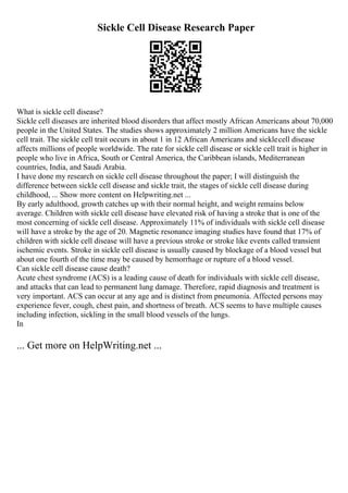 Sickle Cell Disease Research Paper
What is sickle cell disease?
Sickle cell diseases are inherited blood disorders that affect mostly African Americans about 70,000
people in the United States. The studies shows approximately 2 million Americans have the sickle
cell trait. The sickle cell trait occurs in about 1 in 12 African Americans and sicklecell disease
affects millions of people worldwide. The rate for sickle cell disease or sickle cell trait is higher in
people who live in Africa, South or Central America, the Caribbean islands, Mediterranean
countries, India, and Saudi Arabia.
I have done my research on sickle cell disease throughout the paper; I will distinguish the
difference between sickle cell disease and sickle trait, the stages of sickle cell disease during
childhood, ... Show more content on Helpwriting.net ...
By early adulthood, growth catches up with their normal height, and weight remains below
average. Children with sickle cell disease have elevated risk of having a stroke that is one of the
most concerning of sickle cell disease. Approximately 11% of individuals with sickle cell disease
will have a stroke by the age of 20. Magnetic resonance imaging studies have found that 17% of
children with sickle cell disease will have a previous stroke or stroke like events called transient
ischemic events. Stroke in sickle cell disease is usually caused by blockage of a blood vessel but
about one fourth of the time may be caused by hemorrhage or rupture of a blood vessel.
Can sickle cell disease cause death?
Acute chest syndrome (ACS) is a leading cause of death for individuals with sickle cell disease,
and attacks that can lead to permanent lung damage. Therefore, rapid diagnosis and treatment is
very important. ACS can occur at any age and is distinct from pneumonia. Affected persons may
experience fever, cough, chest pain, and shortness of breath. ACS seems to have multiple causes
including infection, sickling in the small blood vessels of the lungs.
In
... Get more on HelpWriting.net ...
 