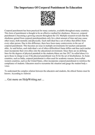 The Importance Of Corporal Punishment In Education
Corporal punishment has been practiced for many centuries, available throughout many countries.
This form of punishment is thought to be an effective method for obedience. However, corporal
punishment is becoming a growing concern throughout the US. Multiple research reveals that the
obedience gained from corporal punishmentlasts only for a short amount of time and may cause
other issues, both mentally and physically. Each individual has a set of ethics that differs from
every other person. Due to this difference, there have been many controversies in the use of
corporal punishment. This becomes an issue in multiple environments for teachers and parents
alike. As said before, each individual s set of ethics differethical frame differs and thus each teacher
must incorporate their own ethics into the educational environment. Since there are no defining
lines for the degrees of physical paindealt to the students,#there are line 2017 its called abuse it is
up to those in charge to see if the physical punishment was fit for the act of disobedience. In Asian
countries, such as India, corporal punishment is often used for academic reasons, howeverbut
western countries, such as the United States, often incorporate corporal punishment to reinforce the
compliance of students. Educators need to reexamine the situation and gauge the student body s
voice.
To understand the complex relation between the educators and students, the ethical frames must be
known. According to Ashwini
... Get more on HelpWriting.net ...
 