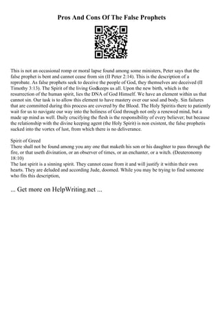 Pros And Cons Of The False Prophets
This is not an occasional romp or moral lapse found among some ministers, Peter says that the
false prophet is bent and cannot cease from sin (II Peter 2:14). This is the description of a
reprobate. As false prophets seek to deceive the people of God, they themselves are deceived (II
Timothy 3:13). The Spirit of the living Godkeeps us all. Upon the new birth, which is the
resurrection of the human spirit, lies the DNA of God Himself. We have an element within us that
cannot sin. Our task is to allow this element to have mastery over our soul and body. Sin failures
that are committed during this process are covered by the Blood. The Holy Spiritis there to patiently
wait for us to navigate our way into the holiness of God through not only a renewed mind, but a
made up mind as well. Daily crucifying the flesh is the responsibility of every believer; but because
the relationship with the divine keeping agent (the Holy Spirit) is non existent, the false prophetis
sucked into the vortex of lust, from which there is no deliverance.
Spirit of Greed
There shall not be found among you any one that maketh his son or his daughter to pass through the
fire, or that useth divination, or an observer of times, or an enchanter, or a witch. (Deuteronomy
18:10)
The last spirit is a sinning spirit. They cannot cease from it and will justify it within their own
hearts. They are deluded and according Jude, doomed. While you may be trying to find someone
who fits this description,
... Get more on HelpWriting.net ...
 