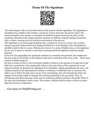Theme Of The Signalman
The extract begins with a conversation between the narrator and the signalman. The signalman is
disturbed as he confides in the narrator, voicing his worries what does the specter mean? The
narrator himself is also clueless, as he begins to doubt the logical reasoning and sanity of the
signalman, therefore in this manner dickens continues to build the suspense leading towards the
story s climax, creating an air of confusion and mistrust in the process.
The signalman, in an increasingly desperate tone, continues to voice his worries. His constant
string of questions indeed shows how deeply horrified he is at the thought of the foreshadowed
dreadful calamity that is to occur. Dickens also weaves in a sense of helplessness, as the signalman
has no way or power to stop the events from occurring and this thought has made him deeply
paranoid.
In the next few paragraphs, the signalman continues to constantly ask questions, this emphasizes
the true extent of his trouble. It also alludes to the main overall plot of the story as the ... Show more
content on Helpwriting.net ...
He tries to reason on how to move forward, whether to believe in his account or to take him to get
help from a practitioner, this consequently relates to the main theme of the supernatural versus
logical reasoning. he describes the signalman to be intelligent, vigilant ,painstaking and exact , the
emphasis placed on this description by dickens is striking as it establishes him as someone who
makes sure to follow his duty and is aware of his surroundings, this will intensify the shock and
tragedy of him being unable to interpret the warnings pertaining to his own death. Thus, by
introducing such ideas and using words such as treacherous dickens reinforces the gothic effect of
the story and foreshadows future events. The narrator, satisfied with his choice resolves to return
back the next day to implement
... Get more on HelpWriting.net ...
 