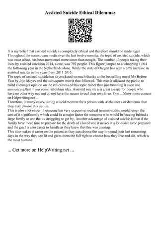 Assisted Suicide Ethical Dilemmas
It is my belief that assisted suicide is completely ethical and therefore should be made legal.
Throughout the mainstream media over the last twelve months, the topic of assisted suicide, which
was once taboo, has been mentioned more times than nought. The number of people taking their
lives by assisted suicidein 2014, alone, was 792 people. This figure jumped to a whopping 1,004
the following year in the Netherlands alone. While the state of Oregon has seen a 26% increase in
assisted suicide in the years from 2011 2015.
The topic of assisted suicide has skyrocketed so much thanks to the bestselling novel Me Before
You by Jojo Moyes and the subsequent movie that followed. This movie allowed the public to
build a stronger opinion on the ethicalness of this topic rather than just brushing it aside and
announcing that it was some ridiculous idea. Assisted suicide is a great escape for people who
have no other way out and do not have the means to end their own lives. One ... Show more content
on Helpwriting.net ...
Therefore, in many cases, during a lucid moment for a person with Alzheimer s or dementia that
they may choose this option.
This is also a lot easier if someone has very expensive medical treatment, this would lessen the
cost of it significantly which could be a major factor for someone who would be leaving behind a
large family or one that is struggling to get by. Another advantage of assisted suicide is that if the
family have more time to prepare for the death of a loved one it makes it a lot easier to be prepared
and the grief is also easier to handle as they knew that this was coming.
This also makes it easier on the patient as they can choose the way to spend their last remaining
days in the way they see fit and gives them the full right to choose how they live and die, which is
the most humane
... Get more on HelpWriting.net ...
 