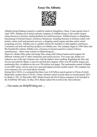 Essay On Alibaba
Alibaba Group Holding Limited is a publicly traded in HangZhou, China. It start operate from 4
April 1999. Alibaba.com Limited, primary company of Alibaba Group, is the world s largest
online business to business trading platform for small businesses. Alibaba Group is a HangZhou
based group of Internet based e commerce businesses, including business to business online web
portals, online retail and payment services, a shopping search engine and data centric cloud
computing services. Alibaba.com is a global website for members to find suppliers and buyers.
Consumers can both sell and buy products on Alibaba.com. The company began in 1999 when Jack
Ma founded the website Alibaba.com, a business to business portal to connect Chinese
manufacturers... Show more content on Helpwriting.net ...
Moreover, Baidu offers audio and image files, along with Chinese based search engines for
different websites and 57 other community and search services. Two years ago, Baidu was
ranked as one of the top 5 Internet sites with the highest Alexa ranking. Regarding the files and
services provided by Baidu, it must be said that the company offers over 90 million images and
multimedia files, in addition to the over 740 million web pages. The multimedia content of Baidu
covers MP3 music, movies and even a personal digital assistant mobile search. The company has
even released a low cost smart phone recently.
During Q4 of 2010, it is estimated that there were 4.02 billion search queries in China of which
Baidu had a market share of 56.6%. China s Internet search revenue share in second quarter 2011
by Baidu is 76%. In December 2007, Baidu became the first Chinese company to be included in
the NASDAQ 100 index. In May 2014, Baidu ranked 5th overall in the Alexa Internet
... Get more on HelpWriting.net ...
 