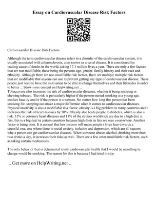 Essay on Cardiovascular Disease Risk Factors
Cardiovascular Disease Risk Factors
Although the term cardiovascular disease refers to a disorder of the cardiovascular system, it is
usually associated with atherosclerosis, also known as arterial disease. It is considered the
leading cause of deaths in the world, taking 17.1 million lives a year. There are only a few factors
that are non modifiable, these being the persons age, gender, family history and their race and
ethnicity. Although there are non modifiable risk factors, there are multiple multiple risk factors
that are modifiable that anyone can use to prevent getting any type of cardiovascular disease. These
people just need to have the motivation to be able to change themselves and their lifestyles in order
to better ... Show more content on Helpwriting.net ...
Tobacco use also increases the risk of cardiovascular diseases, whether it being smoking or
chewing tobacco. The risk is particularly higher if the person started smoking at a young age,
smokes heavily and/or if the person is a woman. No matter how long that person has been
smoking for, stopping can make a major difference when it comes to cardiovascular diseases.
Physical inactivity is also a modifiable risk factor, obesity is a big problem in many countries and it
increases the risk of heart diseases by 50%. Obesity also leads people to diabetes, which is also a
risk. 31% or coronary heart diseases and 11% of the strokes worldwide are due to a high diet in
fats, this is a big deal in certain countries because high diets in fats are seen everywhere. Another
factor is being poor. It is normal that low income will make people s lives lean towards a
stressful one, one where there is social anxiety, isolation and depression, which are all reasons
why a person can get cardiovascular diseases. When someone abuses alcohol, drinking more than
two drinks a day, it increases their risks as well. There are a few other modifiable risk factors, such
as taking certain medications.
The only behavior that is detrimental to my cardiovascular health that I would be unwilling to
change would be smoking. The reason for this is because I had tried to stop
... Get more on HelpWriting.net ...
 