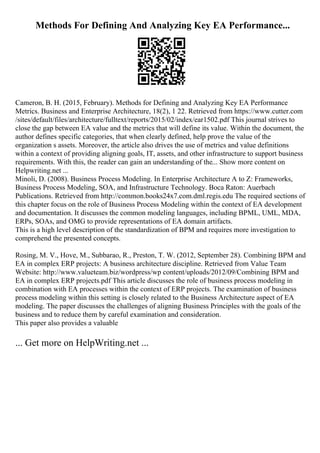 Methods For Defining And Analyzing Key EA Performance...
Cameron, B. H. (2015, February). Methods for Defining and Analyzing Key EA Performance
Metrics. Business and Enterprise Architecture, 18(2), 1 22. Retrieved from https://www.cutter.com
/sites/default/files/architecture/fulltext/reports/2015/02/index/ear1502.pdf This journal strives to
close the gap between EA value and the metrics that will define its value. Within the document, the
author defines specific categories, that when clearly defined, help prove the value of the
organization s assets. Moreover, the article also drives the use of metrics and value definitions
within a context of providing aligning goals, IT, assets, and other infrastructure to support business
requirements. With this, the reader can gain an understanding of the... Show more content on
Helpwriting.net ...
Minoli, D. (2008). Business Process Modeling. In Enterprise Architecture A to Z: Frameworks,
Business Process Modeling, SOA, and Infrastructure Technology. Boca Raton: Auerbach
Publications. Retrieved from http://common.books24x7.com.dml.regis.edu The required sections of
this chapter focus on the role of Business Process Modeling within the context of EA development
and documentation. It discusses the common modeling languages, including BPML, UML, MDA,
ERPs, SOAs, and OMG to provide representations of EA domain artifacts.
This is a high level description of the standardization of BPM and requires more investigation to
comprehend the presented concepts.
Rosing, M. V., Hove, M., Subbarao, R., Preston, T. W. (2012, September 28). Combining BPM and
EA in complex ERP projects: A business architecture discipline. Retrieved from Value Team
Website: http://www.valueteam.biz/wordpress/wp content/uploads/2012/09/Combining BPM and
EA in complex ERP projects.pdf This article discusses the role of business process modeling in
combination with EA processes within the context of ERP projects. The examination of business
process modeling within this setting is closely related to the Business Architecture aspect of EA
modeling. The paper discusses the challenges of aligning Business Principles with the goals of the
business and to reduce them by careful examination and consideration.
This paper also provides a valuable
... Get more on HelpWriting.net ...
 
