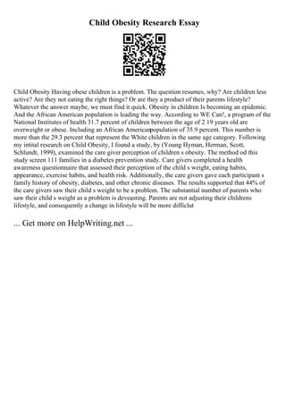 Child Obesity Research Essay
Child Obesity Having obese children is a problem. The question resumes, why? Are children less
active? Are they not eating the right things? Or are they a product of their parents lifestyle?
Whatever the answer maybe, we must find it quick. Obesity in children Is becoming an epidemic.
And the African American population is leading the way. According to WE Can!, a program of the
National Institutes of health 31.7 percent of children between the age of 2 19 years old are
overweight or obese. Including an African Americanpopulation of 35.9 percent. This number is
more than the 29.3 percent that represent the White children in the same age category. Following
my intital research on Child Obesity, I found a study, by (Young Hyman, Herman, Scott,
Schlundt, 1999), examined the care giver perception of children s obesity. The method od this
study screen 111 families in a diabetes prevention study. Care givers completed a health
awareness questionnaire that assessed their perception of the child s weight, eating habits,
appearance, exercise habits, and health risk. Additionally, the care givers gave each participant s
family history of obesity, diabetes, and other chronic diseases. The results supported that 44% of
the care givers saw their child s weight to be a problem. The substantial number of parents who
saw their child s weight as a problem is deveasting. Parents are not adjusting their childrens
lifestyle, and consequently a change in lifestyle will be more difficlut
... Get more on HelpWriting.net ...
 