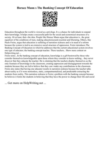 Horace Mann s The Banking Concept Of Education
Education throughout the world is viewed as a privilege. It s a chance for individuals to expand
their knowledge. It helps create a successful path for the social and economical structures of a
society. Or at least, that s the idea. People like Horace Mann argue that education is , the great
equalizer of the conditions of men, making educationsound essential and liberating. Others, like
Paulo Freire, argue that education is suffering of narration sickness and is in need of a reform
because the system is tied to an extensive social structure of oppression. Freire introduces The
Banking Concept of Education in which he addresses that the current educational system involves
one type of educator; the banking concept teacher. These teachers... Show more content on
Helpwriting.net ...
Freire notes , In the banking concept of education, knowledge is a gift bestowed by those who
consider themselves knowledgeable upon those whom they consider to know nothing... they never
discover that they educate the teacher. He is claiming that the teachers display themselves as the
only fountain of knowledge in the classroom, creating oppression and disengagement towards the
students because they are led to believe that they can t make any contributions in the classroom.
Freire also states that having one educator results in narration sickness because the teacher talks
about reality as if it were motionless, static, compartmentalized, and predictable extracting the
students from reality. This narration sickness is Freire s problem with the banking concept because
he believes it limits the students in believing that they have the power to change their life and social
... Get more on HelpWriting.net ...
 