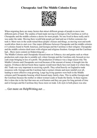 Chesapeake And The Middle Colonies Essay
When migrating there are many factors that attract different groups of people to move into
different parts of land. The surplus of land made moving to Georgia or the Carolinas as well as
Chesapeake and the middle colonies a desire for most people. No one lived in these really and it
was under the radar. Moving there would help people get land and use it before someone else
took it. Most wars in the south ruined these people s houses and things, so moving west and north
would allow them to start over. One major difference between Chesapeake and the middle colonies
(13 colonies found in North America), and Georgia and the Carolinas is their religion. Chesapeake
and the middle colonies dealt more with religion and religious freedom. Georgia and the Carolinas
had... Show more content on Helpwriting.net ...
The Middle Colonies and Chesapeake focused more on Tobacco, rice and grains such as wheat
production cash crops due to suitable soil, where Georgia and the Carolinas only focused on rice
cash crops bringing in less of a profit. The production of tobacco was a large reason why The
Middle Colonies and Chesapeake survived because of the amount of money it brought into the
regions. If tobacco did not boom these regions would most likely have not made it to where they
did. Trade was very important in receiving a profit. They relied heavily on England to trade
resources with. Georgia and the Carolinas had a warmer climate and more rainfall over all,
leading to more effective crop growing. Large log living quarters were built in the Middle
colonies and Chesapeake housing which housed many family clans. This in unlike Georgia and
the Carolinas because the mother or oldest woman Leads or heads the family. In these regions
this is done due to the fact that men are avid hunters and they are gone for long periods of time
and in Georgia and the Carolinas they focus more on trade. Life style in both places was also
... Get more on HelpWriting.net ...
 