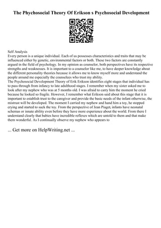 The Phychosocial Theory Of Erikson s Psychosocial Development
Self Analysis
Every person is a unique individual. Each of us possesses characteristics and traits that may be
influenced either by genetic, environmental factors or both. These two factors are constantly
argued in the field of psychology. In my opinion as counselor, both perspectives have its respective
strengths and weaknesses. It is important to a counselor like me, to have deeper knowledge about
the different personality theories because it allows me to know myself more and understand the
people around me especially the counselees who trust my ability.
The Psychosocial Development Theory of Erik Erikson identifies eight stages that individual has
to pass through from infancy to late adulthood stages. I remember when my sister asked me to
look after my nephew who was at 5 months old. I was afraid to carry him the moment he cried
because he looked so fragile. However, I remember what Erikson said about this stage that it is
important to establish trust to the caregiver and provide the basic needs of the infant otherwise, the
mistrust will be developed. The moment I carried my nephew and hand him a toy, he stopped
crying and started to suck the toy. From the perspective of Jean Piaget, infants have neonatal
schemas or innate ability even before they have more experience about the world. From there I
understand clearly that babies have incredible reflexes which are untold to them and that make
them wonderful. As I continually observe my nephew who appears to
... Get more on HelpWriting.net ...
 