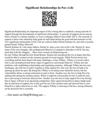 Significant Relationships In Pat s Life
Significant Relationship An important aspect of life is being able to establish a strong network of
support through the development of significant relationships. A network of support can be anyone
from a friend, to a family member, or even a colleague (Mayo Clinic Staff, 2017). The network of
support is those who ultimately help guide an individual during the good and bad moments in life.
Two significant relationships in Pat s life are with his father Patrick Solitano Sr. and with a recently
gained friend, Tiffany Maxwell.
Patrick Solitano Sr. Like many fathers, Patrick Sr. plays a key role in Pat s life. Patrick Sr. faces
many of his own struggles, like undiagnosed Obsessive Compulsive Disorder or OCD. He also
must deal with the struggles ... Show more content on Helpwriting.net ...
He met Tiffany through his best friend Ronnie. Ronnie has introduced the two in hopes that they
would be able to connect on the common ground of recent tragedy. While Pat has newly lost
everything and has been faced with many challenges, so has Tiffany. Tiffany is a recent widow
who is also unemployed and shows signs of aggressive and moody behavior. Tiffany also has
problems with establishing relationships and regulating emotions. Although Tiffany has her own
challenges, she still tries to pull it together to help support Pat. One way she tries to help is by
opening up about her past. By doing this Tiffany is revealing some shameful secrets, but her
vulnerability allows a strong connection to start to form. Another way she tries to help Pat is by
stalking him during his running routine. While it might be a bit peculiar for her to stalk his runs,
she is just trying to motivate and join him. Another way she tries to help support Pat is by forcing
him to dance with her in an upcoming competition. Once again forcing him to dance might seem
like an odd form of support, but it truly got Pat out of his comfort zone and allowed him to view
himself in a light without his ex wife. The support Tiffany is showing to Pat has a strong influence
on the decisions Pat is currently
... Get more on HelpWriting.net ...
 