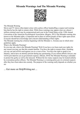 Miranda Warnings And The Miranda Warning
The Miranda Warning
Movie and TV shows often depict crime with a police officer handcuffing a suspect and warning
him that he has the right to remain silent. While those warnings may appear clear cut, almost 1
million criminal cases may be compromised each year in the United States at the 119th Annual
Convention of the American Psychological Association. (Rogers, 2011) The Miranda warning, also
known as the Miranda rights, is important and in place to inform people of their rights upon arrest.
Everyone should have knowledge and a decent understanding of their rights.
The Miranda warning has a history beginning with the Miranda vs. Arizona case in which strict
guidelines apply.
What is the Miranda Warning?
So you may ask, what is the Miranda Warning? Well if you have ever been read your rights for
any reason you may say that this sounds familiar. You have the right to remain silent. Anything
you say can and will be used against you in a court of law. You have the right to speak to an
attorney, and to have an attorney present during any questioning. If you cannot afford a lawyer, one
will be provided for you at government expense. (Mount, 2010) The Miranda Warning is intended
to protect the guilty as well as the innocent. Without the law many suspects may be treated unfairly
by overzealous police officers. The Miranda Warning is a warning police give to criminal suspects
after they have been taken into custody. The purpose of the warning really depends on whether you
are
... Get more on HelpWriting.net ...
 