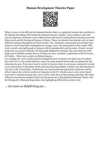 Human Development Theories Paper
When it comes to the different development theories there is a significant amount that contribute to
the helping and aiding of the human development process. Chapter 1 gives readers a clear and
concise diagnostic of theories such as Behaviorism and Social Learning theory focusing on just the
behaviorism and the Ecological Systems of theory. These two theories have played a role in many
different instances throughout my friend Aliyah s life. Aliyah has continuously moved back from
Jamaica to the United States throughout her younger years. She participated in first, fourth, fifth,
sixth, seventh, and eighth grade in Jamaica with her grandmother and two aunts. Aliyah s second
grade year was spent in Orlando, but third grade happened in Georgia. She came back her ninth
grade year to Orlando and has been in Florida ever since, currently a sophomore at the University
of Florida.... Show more content on Helpwriting.net ...
For example, her views of education has changed because in Jamaica she had to pay for school,
but in the US it is free which made her want to be more grateful and not take for granted the free
schooling she gets. If she never went to school in Jamaica where it cost money causing her to enter
a new mesosystem of immediate family and schooling she probably wouldn t care that education is
free here in the United States. Furthermore, her microsystem through family interaction and the
affect it had on her with her mother not being her in the US. Aliyah seems to rely on her family
more back in Jamaica because they were so close when she was there during schooling. Her many
different environments molded Aliyah into the person she is through Bronfenbrenner theory with
the biologically influenced dispositions also highlighting different key points in her
... Get more on HelpWriting.net ...
 
