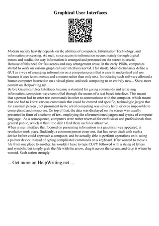 Graphical User Interfaces
Modern society heavily depends on the abilities of computers, Information Technology, and
information processing. As such, since access to information occurs mainly through digital
means and media, the way information is arranged and presented on the screen is crucial.
Because of this need for fast access and easy arrangement arose, in the early 1980s, companies
started to work on various graphical user interfaces (or GUI for short). Most dictionaries define a
GUI as a way of arranging information on a computerscreen that is easy to understand and use
because it uses icons, menus and a mouse rather than only text. Introducing such software allowed a
human computer interaction on a visual plane, and took computing to an entirely new... Show more
content on Helpwriting.net ...
Before Graphical User Interfaces became a standard for giving commands and retrieving
information, computers were controlled through the means of a text based interface. This meant
that a person had to enter text commands in order to communicate with the computer, which meant
that one had to know various commands that could be entered and specific, technologic jargon that
for a normal person , not prominent in the art of computing was simply hard, or even impossible to
comprehend and memorize. On top of that, the data was displayed on the screen was usually
presented in form of a column of text, employing the aforementioned jargon and syntax of computer
language . As a consequence, computers were rather reserved for enthusiasts and professionals than
general public, which at that time didn t find them useful or attractive.
When a user interface that focused on presenting information in a graphical way appeared, a
revolution took place. Suddenly, a common person even one, that has never dealt with such a
device before could approach a computer, and be actually able to perform operations on it, using
a pointer device instead of typing complicated commands on a keyboard. If he wanted to move a
file from one place to another, he wouldn t have to type COPY followed with a string of letters
and symbols, but simply grab the file with the arrow, drag it across the screen, and drop it where he
wanted. Such action strongly
... Get more on HelpWriting.net ...
 
