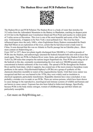 The Hudson River and PCB Pollution Essay
The Hudson River and PCB Pollution The Hudson River is a body of water that stretches for
315 miles from the Adirondack Mountains to the Battery in Manhattan, reaching its deepest point
of 216 feet in the Highlands near Constitution Island and West Point and reaches its widest point
of 3 miles across at Havestraw. This river is one of the most beautiful and scenic of the Tri State
area. Unfortunately, it happens to be New York s most polluted river. The river has been
influenced upon since the early 1600 s, when Englishman Henry Hudson commanded the Dutch
ship Half Moon on an exploration of the river, certain that he had discovered a trade route to
China. It soon dawned that this was no Atlantic to Pacific passage but an Edenlike place... Show
more content on Helpwriting.net ...
From 1947 to 1977, these two plants legally discharged from 500,000 to 1.5 million pounds of
PCBs into the Hudson, and unknowingly saturated the bedrock beneath both sites with at least that
much again. There are PCBs in Hudson River water, biota, and sediment from Hudson Falls to New
York City 200 miles that comprise the nations largest Superfund site. Pure PCBs are oozing out of
the bedrock to this day, constantly recontaminating the river and over 300,000 pounds remain
concentrated in bottom sediments of the river today. The spread of PCBs throughout the Hudson
River and the food chain, which it supports, has created one of the most extensive hazardous waste
problems in the nation. Polychlorinated biphenyl s (PCBs) are a group of synthetic oil like
chemicals (therefore insoluble in water) of the organochlorine family. Until their toxic nature was
recognized and their use was banned in the 1970s, they were widely used as insulation in
electrical equipment, particularly transformers. Reputable chemists have since concluded, it was
probably a mistake ever to make or use PCBs. These are serious poisons, which have been shown
to cause damage to the reproductive, neurological and immune systems of wildlife and humans and
are known to cause cancer. Exposure has also been linked to behavioral damage. Specifically,
because PCBs in the body mimic estrogen, women of childbearing age and their infants are
particularly susceptible
... Get more on HelpWriting.net ...
 