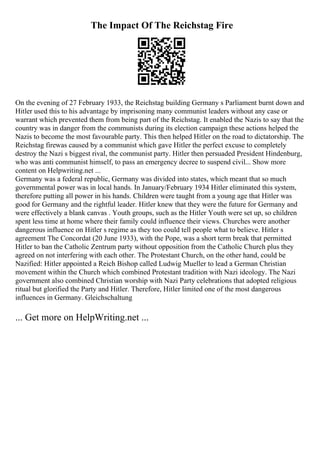 The Impact Of The Reichstag Fire
On the evening of 27 February 1933, the Reichstag building Germany s Parliament burnt down and
Hitler used this to his advantage by imprisoning many communist leaders without any case or
warrant which prevented them from being part of the Reichstag. It enabled the Nazis to say that the
country was in danger from the communists during its election campaign these actions helped the
Nazis to become the most favourable party. This then helped Hitler on the road to dictatorship. The
Reichstag firewas caused by a communist which gave Hitler the perfect excuse to completely
destroy the Nazi s biggest rival, the communist party. Hitler then persuaded President Hindenburg,
who was anti communist himself, to pass an emergency decree to suspend civil... Show more
content on Helpwriting.net ...
Germany was a federal republic, Germany was divided into states, which meant that so much
governmental power was in local hands. In January/February 1934 Hitler eliminated this system,
therefore putting all power in his hands. Children were taught from a young age that Hitler was
good for Germany and the rightful leader. Hitler knew that they were the future for Germany and
were effectively a blank canvas . Youth groups, such as the Hitler Youth were set up, so children
spent less time at home where their family could influence their views. Churches were another
dangerous influence on Hitler s regime as they too could tell people what to believe. Hitler s
agreement The Concordat (20 June 1933), with the Pope, was a short term break that permitted
Hitler to ban the Catholic Zentrum party without opposition from the Catholic Church plus they
agreed on not interfering with each other. The Protestant Church, on the other hand, could be
Nazified: Hitler appointed a Reich Bishop called Ludwig Mueller to lead a German Christian
movement within the Church which combined Protestant tradition with Nazi ideology. The Nazi
government also combined Christian worship with Nazi Party celebrations that adopted religious
ritual but glorified the Party and Hitler. Therefore, Hitler limited one of the most dangerous
influences in Germany. Gleichschaltung
... Get more on HelpWriting.net ...
 