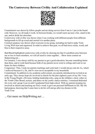 The Controversy Between Civility And Collaboration Explained
Commitment was shown by fellow people and me doing service from 9 am to 1 pm in the brutal
cold. However, we all made it work. In between breaks, we would warm up near a fire, stand in the
sun, and/or drink hot chocolate.
Controversy with civility was shown when I was working with different people from different
backgrounds to lift up wood and carried it to another place.
Common purpose was shown when everyone in my group, including me had to make Truly
Living Well neat and organized. In order to achieve that goal, we all had move sticks, wood, and
bins to their respective areas.
Bad Blood highlighted controversy with civility by showing me that if a problem arise between
me or two or more members, we will all need to come together ... Show more content on
Helpwriting.net ...
For instance, I was always told by my parents to get a good education, become something better
than them, and to work hard because both of my parents never went to college and want to see
better for their children.
Congruence: Thus, I took my parents teachings and work hard. I would always aim for As, which
I achieved because Cs, Ds, and Fs were never acceptable in my household.
Commitment: In addition to my academic achievement, my parents introduced me to God at an
early age. They always kept me involved in church for the past eighteen years of my life. I was
in the Young People s Division, holding leadership roles, sang on the children s choir, usher on
the Youth Usher Board, acolyte, and dance on the youth s dance ministry. I remained dedicated
for every role/ group I was in until I graduated from high school. With my parents keeping me
involved in church and teaching me God s word, it gave me personal fulfillment in life. My life
had purpose, knowing that I came here to do his will and go after my dreams in life.
Trash Your
... Get more on HelpWriting.net ...
 