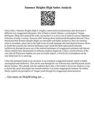 Summer Heights High Satire Analysis
Chris Lilley s Summer Heights High is a highly controversial mockumentary that showcases 3
different over exaggerated characters. One of them is Jonah Takalua, a stereotypical Tongan
delinquent. Many have praised his work, saying that it is a clever use of satire to convey important
criticisms of today s society. However after learning about satiremyself throughout this unit I have
determined that Summer Heights Highis an unsuitable and highly ineffective show for teaching
satire in secondary school due to the high levels of crude language and stereotypical humour shown
in Jonah that conceals the satirical techniques used. Jonah has been represented extremely
ineffectively through the poor use of the satirical techniques of exaggerated caricature and ridicule
which certainly have the potential to influence students negatively. Lilley s social criticism of the
view that all Polynesian students are seen as trouble makers, is lost by his overemphasis on the
very behaviours he is satirising.
Lilley has portrayed Jonah as an caricature in an extremely exaggerated manner which is highly
stereotypical and ineffective. This can be seen through his use of brown face and Polynesian accent
that he imitates. This already tells the audience that Lilley s first intent is not to use Jonah as a way
to distort the racial stereotypes but instead reinforce it to create inappropriate humour. He further
falsely exploits the perception of Tongan youth through his exaggerated characterisation
... Get more on HelpWriting.net ...
 