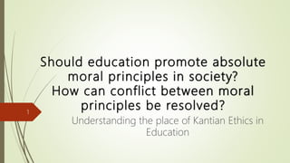 Should education promote absolute
moral principles in society?
How can conflict between moral
principles be resolved?
Understanding the place of Kantian Ethics in
Education
1
 