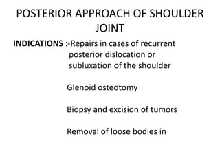 POSTERIOR APPROACH OF SHOULDER
JOINT
INDICATIONS :-Repairs in cases of recurrent
posterior dislocation or
subluxation of the shoulder
Glenoid osteotomy
Biopsy and excision of tumors
Removal of loose bodies in
 