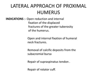 LATERAL APPROACH OF PROXIMAL
HUMERUS
INDICATIONS :- Open reduction and internal
fixation of the displaced
fractures of the greater tuberosity
of the humerus.
Open and internal fixation of humeral
neck fractures.
Removal of calcific deposits from the
subacromial bursa
Repair of supraspinatus tendon .
Repair of rotator cuff.
 