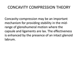 CONCAVITY COMPRESSION THEORY
Concavity-compression may be an important
mechanism for providing stability in the mid-
range of glenohumeral motion where the
capsule and ligaments are lax. The effectiveness
is enhanced by the presence of an intact glenoid
labrum.
 