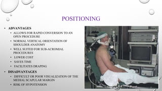 POSITIONING
• ADVANTAGES
• ALLOWS FOR RAPID CONVERSION TO AN
OPEN PROCEDURE
• NORMAL VERTICAL ORIENTATION OF
SHOULDER ANATOMY
• WELL SUITED FOR SUB-ACROMIAL
PROCEDURES
• LOWER COST
• SAVES TIME
• FACILITATES DRAPING
• DISADVANTAGES
• DIFFICULT OR POOR VISUALIZATION OF THE
MEDIAL SCAPULAR MARGIN
• RISK OF HYPOTENSION
 