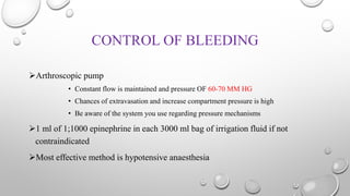 CONTROL OF BLEEDING
Arthroscopic pump
• Constant flow is maintained and pressure OF 60-70 MM HG
• Chances of extravasation and increase compartment pressure is high
• Be aware of the system you use regarding pressure mechanisms
1 ml of 1;1000 epinephrine in each 3000 ml bag of irrigation fluid if not
contraindicated
Most effective method is hypotensive anaesthesia
 